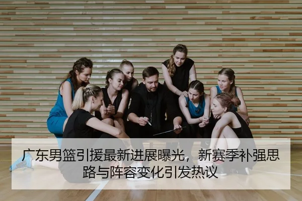 广东男篮引援最新进展曝光，新赛季补强思路与阵容变化引发热议