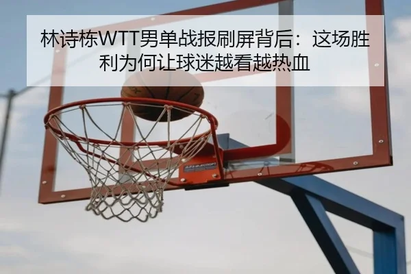 林诗栋WTT男单战报刷屏背后：这场胜利为何让球迷越看越热血